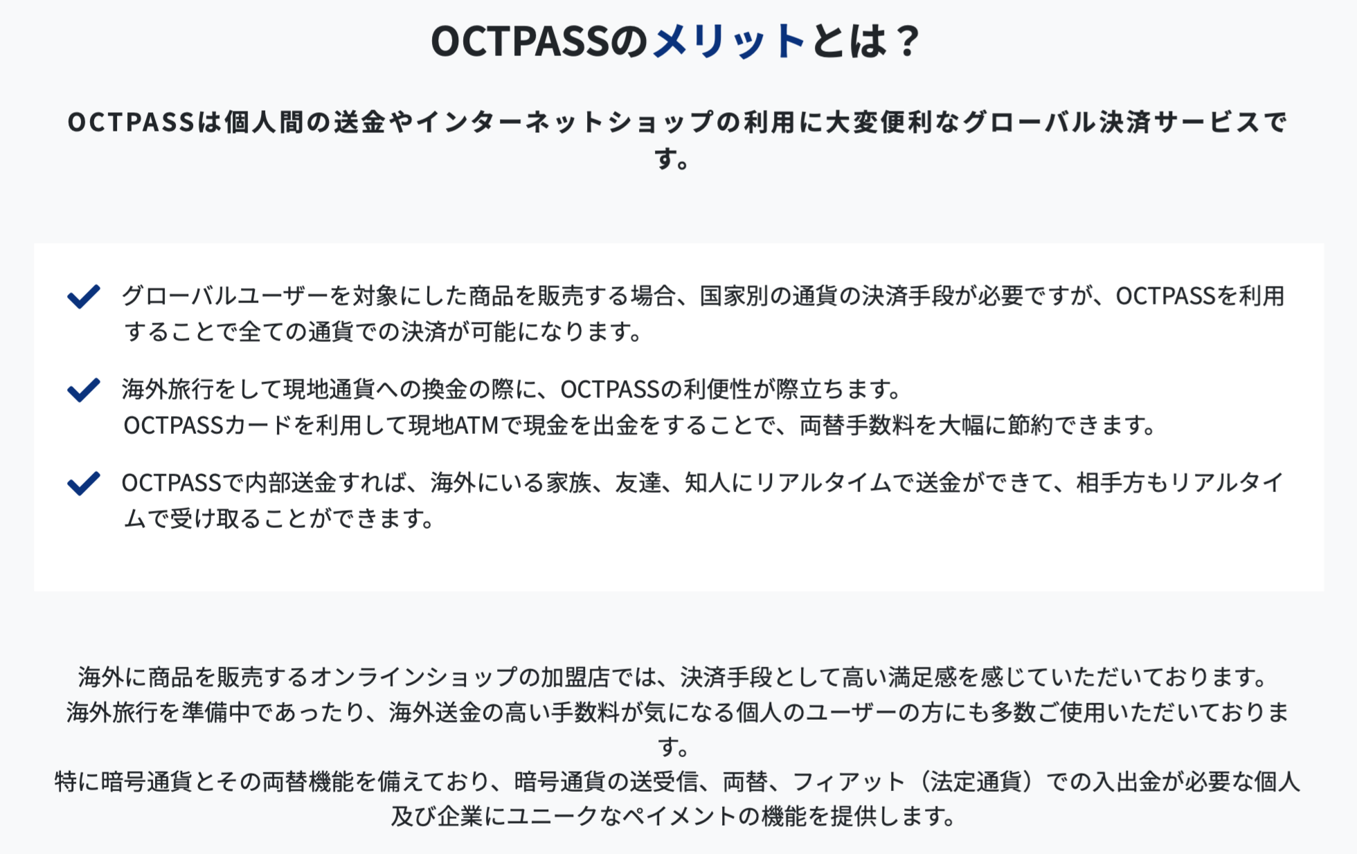 OCTPASS(オクトパス)は個人間の送金やインターネットショップの利用に大変便利なグローバル決済サービスです。 グローバルユーザーを対象にした商品を販売する場合、国家別の通貨の決済手段が必要ですが、OCT PASS(オクトパス)を利用することで全ての通貨での決済が可能になります。 海外旅行をして現地通貨への換金の際に、OCT PASS(オクトパス)の利便性が際立ちます。 OCTPASS(オクトパス)カードを利用して現地ATMで現金を出金をすることで、両替手数料を大幅に節約できます。 OCTPASS(オクトパス)で内部送金すれば、海外にいる家族、友達、知人にリアルタイムで送金ができて、相手方もリアルタイムで受け取ることができます。 海外に商品を販売するオンラインショップの加盟店では、決済手段として高い満足感を感じていただいております。 海外旅行を準備中であったり、海外送金の高い手数料が気になる個人のユーザーの方にも多数ご使用いただいております。 特に仮想通貨（暗号資産）とその両替機能を備えており、仮想通貨（暗号資産）の送受信、両替、フィアット（法定通貨）での入出金が必要な個人及び企業にユニークなペイメントの機能を提供します。
